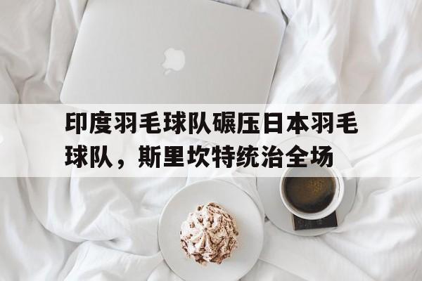 开云体育登录-包含印度羽毛球队碾压日本羽毛球队,斯里坎特统治全场的词条